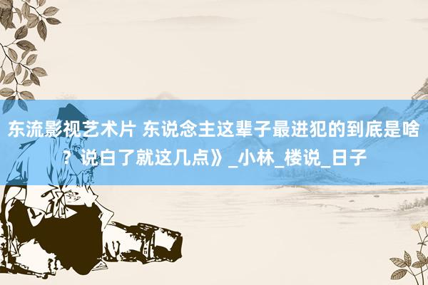 东流影视艺术片 东说念主这辈子最进犯的到底是啥？说白了就这几点》_小林_楼说_日子