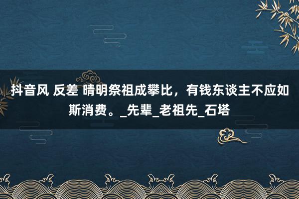 抖音风 反差 晴明祭祖成攀比，有钱东谈主不应如斯消费。_先辈_老祖先_石塔
