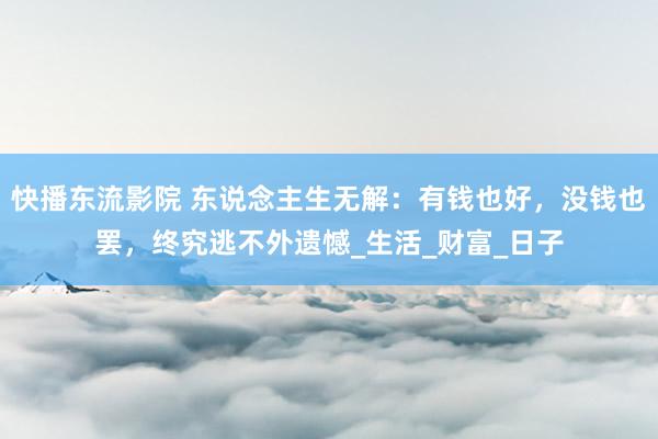 快播东流影院 东说念主生无解：有钱也好，没钱也罢，终究逃不外遗憾_生活_财富_日子