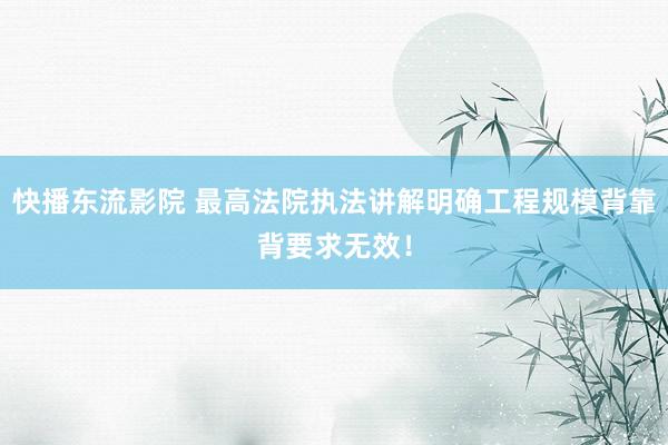 快播东流影院 最高法院执法讲解明确工程规模背靠背要求无效！