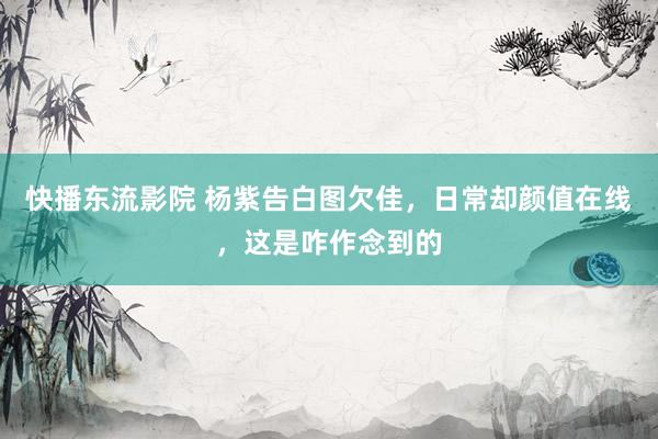 快播东流影院 杨紫告白图欠佳，日常却颜值在线，这是咋作念到的