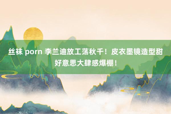 丝袜 porn 李兰迪放工荡秋千！皮衣墨镜造型甜好意思大肆感爆棚！
