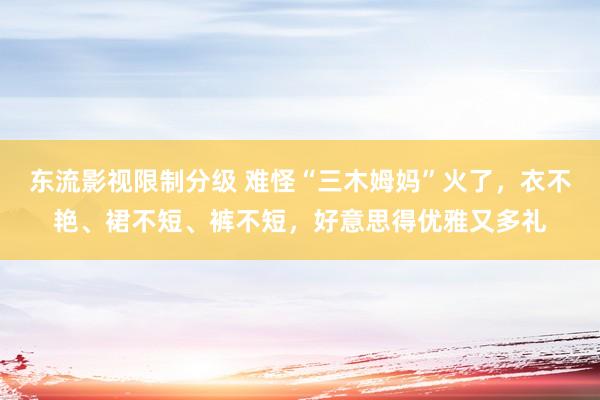 东流影视限制分级 难怪“三木姆妈”火了，衣不艳、裙不短、裤不短，好意思得优雅又多礼