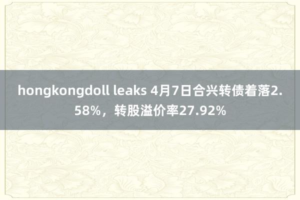 hongkongdoll leaks 4月7日合兴转债着落2.58%，转股溢价率27.92%