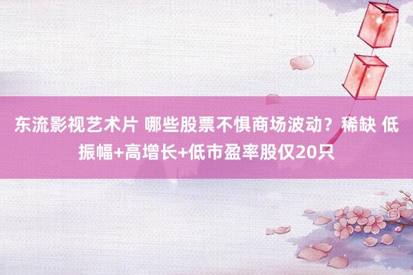 东流影视艺术片 哪些股票不惧商场波动？稀缺 低振幅+高增长+低市盈率股仅20只