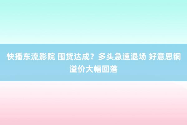 快播东流影院 囤货达成？多头急速退场 好意思铜溢价大幅回落