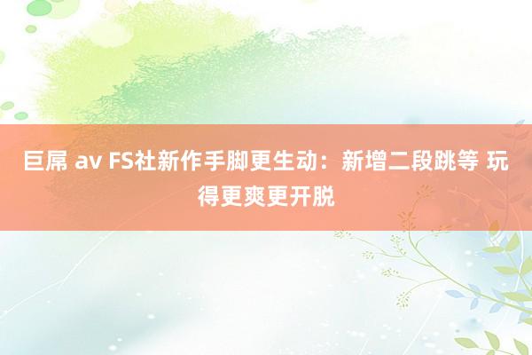 巨屌 av FS社新作手脚更生动：新增二段跳等 玩得更爽更开脱