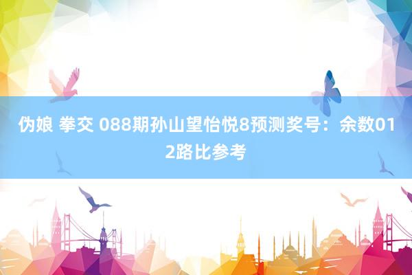 伪娘 拳交 088期孙山望怡悦8预测奖号：余数012路比参考