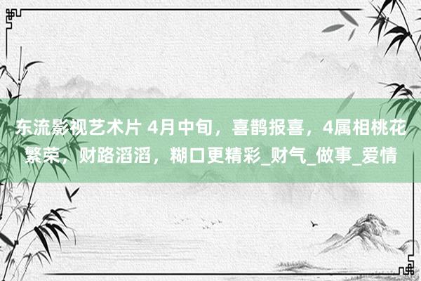 东流影视艺术片 4月中旬，喜鹊报喜，4属相桃花繁荣，财路滔滔，糊口更精彩_财气_做事_爱情
