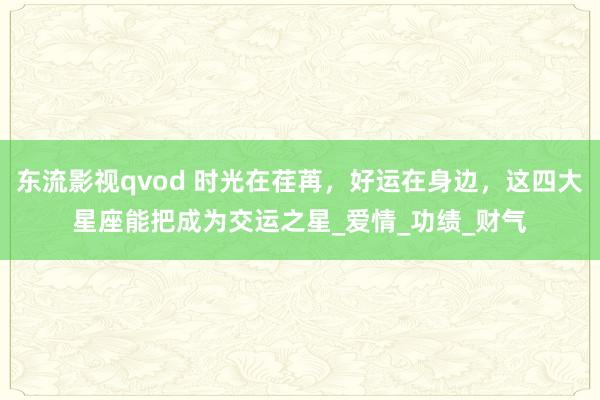 东流影视qvod 时光在荏苒，好运在身边，这四大星座能把成为交运之星_爱情_功绩_财气