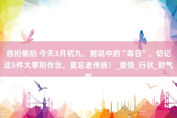 自拍偷拍 今天3月初九，据说中的“毒日”，切记这5件大事别作念，莫忘老传统！_爱情_行状_财气