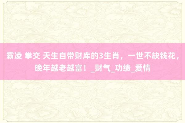 霸凌 拳交 天生自带财库的3生肖，一世不缺钱花，晚年越老越富！_财气_功绩_爱情