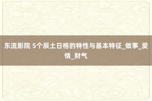 东流影院 5个辰土日格的特性与基本特征_做事_爱情_财气