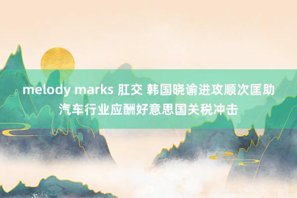 melody marks 肛交 韩国晓谕进攻顺次匡助汽车行业应酬好意思国关税冲击