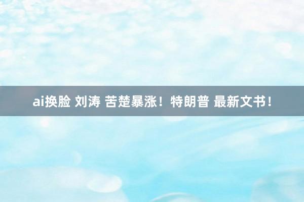 ai换脸 刘涛 苦楚暴涨！特朗普 最新文书！