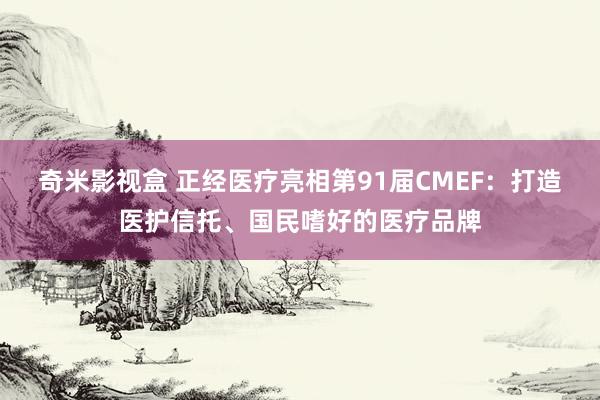 奇米影视盒 正经医疗亮相第91届CMEF：打造医护信托、国民嗜好的医疗品牌