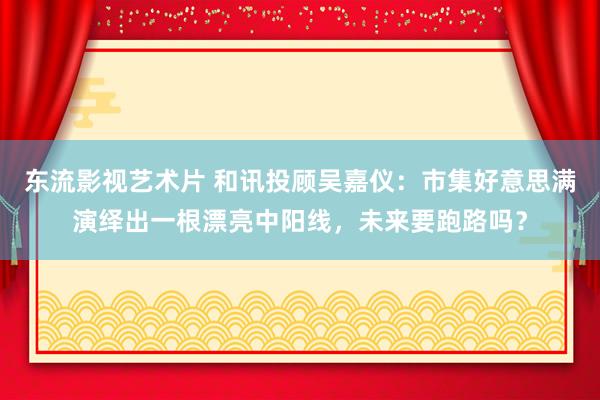 东流影视艺术片 和讯投顾吴嘉仪：市集好意思满演绎出一根漂亮中阳线，未来要跑路吗？