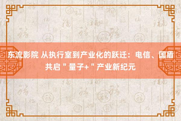 东流影院 从执行室到产业化的跃迁：电信、国盾共启＂量子+＂产业新纪元