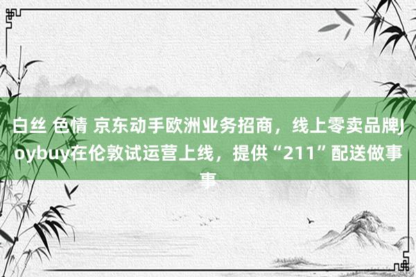 白丝 色情 京东动手欧洲业务招商，线上零卖品牌Joybuy在伦敦试运营上线，提供“211”配送做事