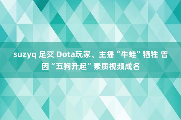 suzyq 足交 Dota玩家、主播“牛蛙”牺牲 曾因“五狗升起”素质视频成名