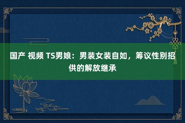 国产 视频 TS男娘：男装女装自如，筹议性别招供的解放继承