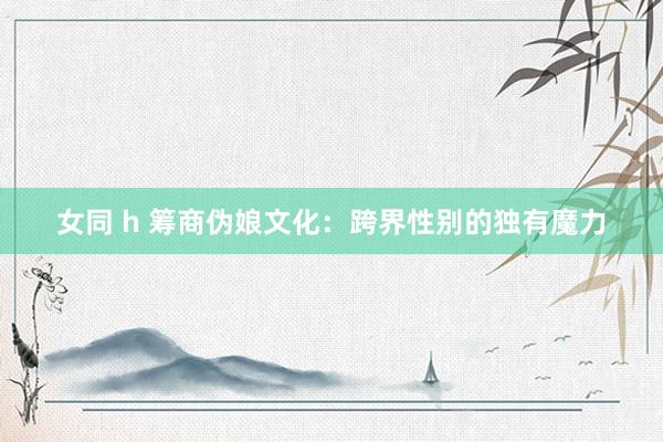 女同 h 筹商伪娘文化：跨界性别的独有魔力