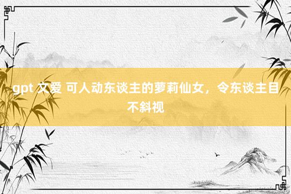 gpt 文爱 可人动东谈主的萝莉仙女，令东谈主目不斜视