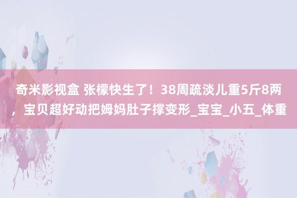 奇米影视盒 张檬快生了！38周疏淡儿重5斤8两，宝贝超好动把姆妈肚子撑变形_宝宝_小五_体重