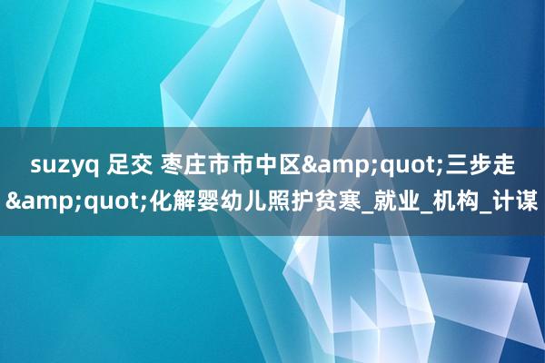 suzyq 足交 枣庄市市中区&quot;三步走&quot;化解婴幼儿照护贫寒_就业_机构_计谋