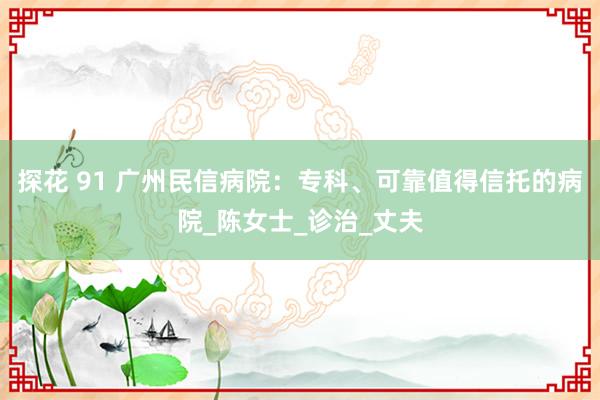 探花 91 广州民信病院：专科、可靠值得信托的病院_陈女士_诊治_丈夫