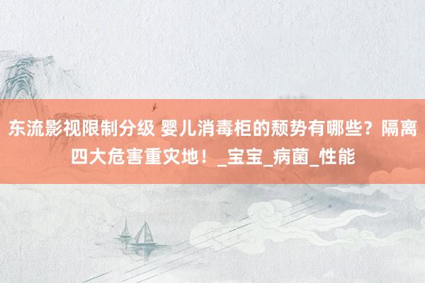 东流影视限制分级 婴儿消毒柜的颓势有哪些？隔离四大危害重灾地！_宝宝_病菌_性能