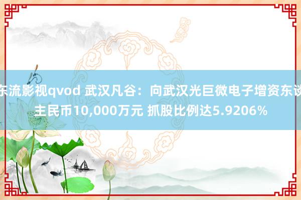东流影视qvod 武汉凡谷：向武汉光巨微电子增资东谈主民币10，000万元 抓股比例达5.9206%
