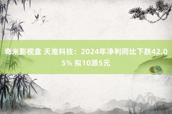 奇米影视盒 天准科技：2024年净利同比下跌42.05% 拟10派5元
