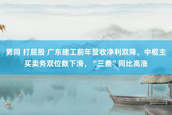 男同 打屁股 广东建工前年营收净利双降，中枢主买卖务双位数下滑，“三费”同比高涨