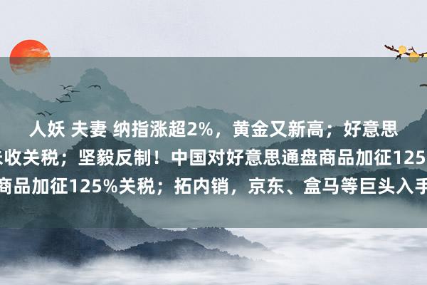 人妖 夫妻 纳指涨超2%，黄金又新高；好意思国关税系统故障，暂未收关税；坚毅反制！中国对好意思通盘商品加征125%关税；拓内销，京东、盒马等巨头入手丨每经早参