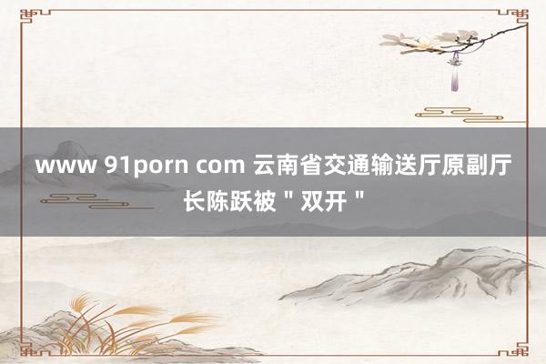 www 91porn com 云南省交通输送厅原副厅长陈跃被＂双开＂