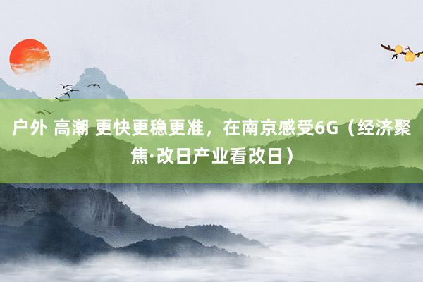 户外 高潮 更快更稳更准，在南京感受6G（经济聚焦·改日产业看改日）