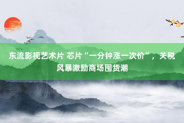 东流影视艺术片 芯片“一分钟涨一次价”，关税风暴激励商场囤货潮