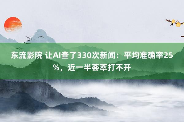 东流影院 让AI查了330次新闻：平均准确率25%，近一半荟萃打不开