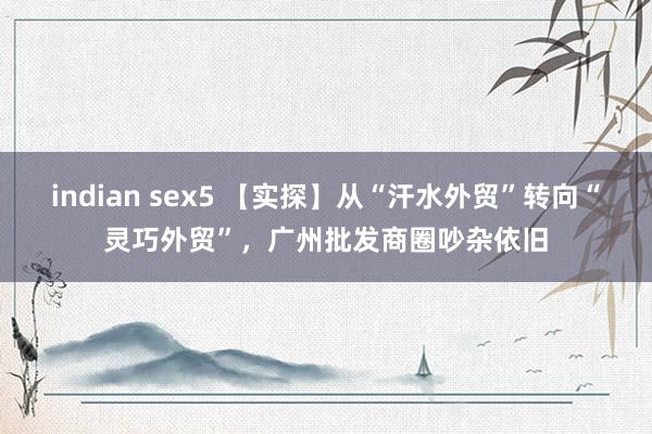 indian sex5 【实探】从“汗水外贸”转向“灵巧外贸”，广州批发商圈吵杂依旧