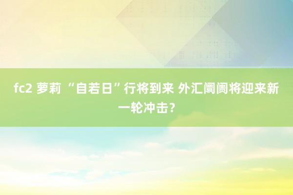 fc2 萝莉 “自若日”行将到来 外汇阛阓将迎来新一轮冲击？