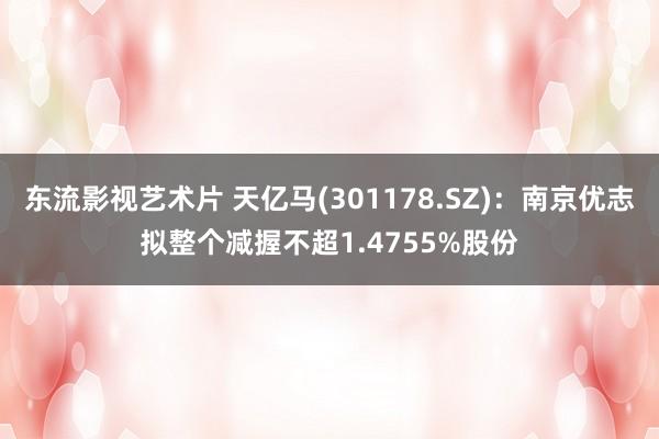 东流影视艺术片 天亿马(301178.SZ)：南京优志拟整个减握不超1.4755%股份
