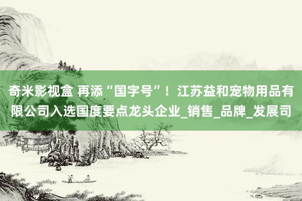 奇米影视盒 再添“国字号”！江苏益和宠物用品有限公司入选国度要点龙头企业_销售_品牌_发展司