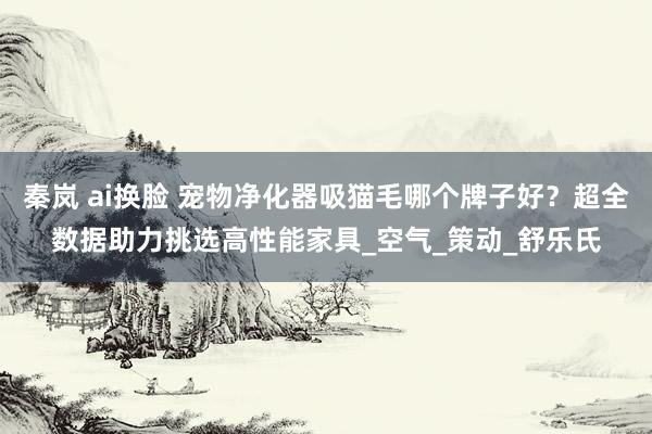 秦岚 ai换脸 宠物净化器吸猫毛哪个牌子好？超全数据助力挑选高性能家具_空气_策动_舒乐氏