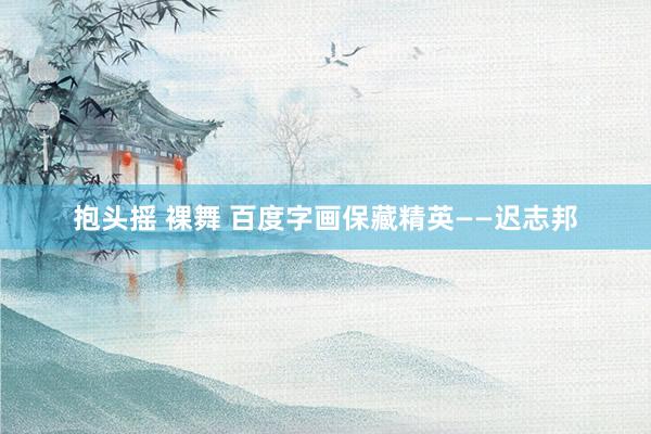 抱头摇 裸舞 百度字画保藏精英——迟志邦