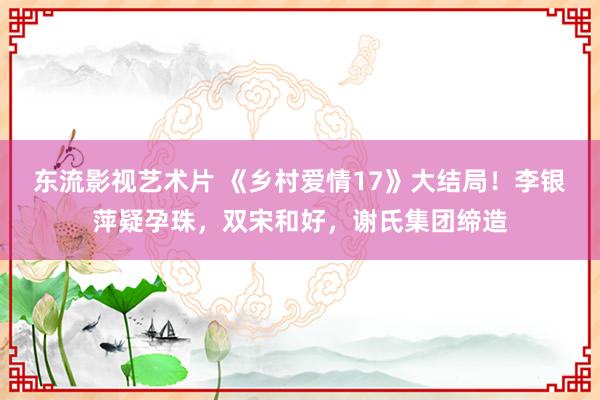 东流影视艺术片 《乡村爱情17》大结局！李银萍疑孕珠，双宋和好，谢氏集团缔造