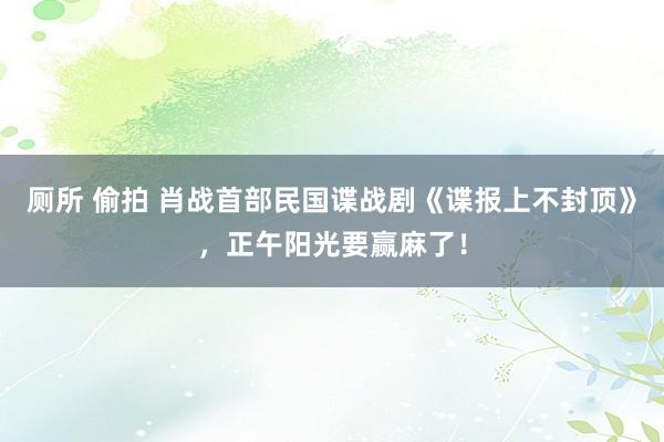 厕所 偷拍 肖战首部民国谍战剧《谍报上不封顶》，正午阳光要赢麻了！