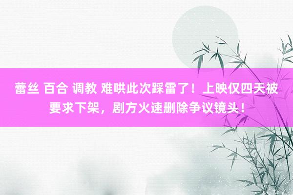 蕾丝 百合 调教 难哄此次踩雷了！上映仅四天被要求下架，剧方火速删除争议镜头！