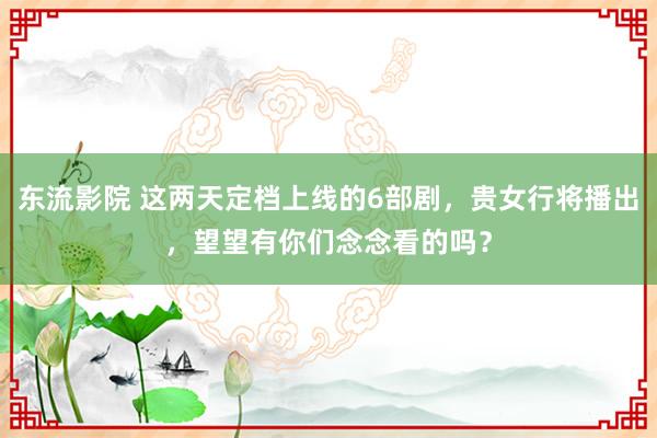 东流影院 这两天定档上线的6部剧，贵女行将播出，望望有你们念念看的吗？