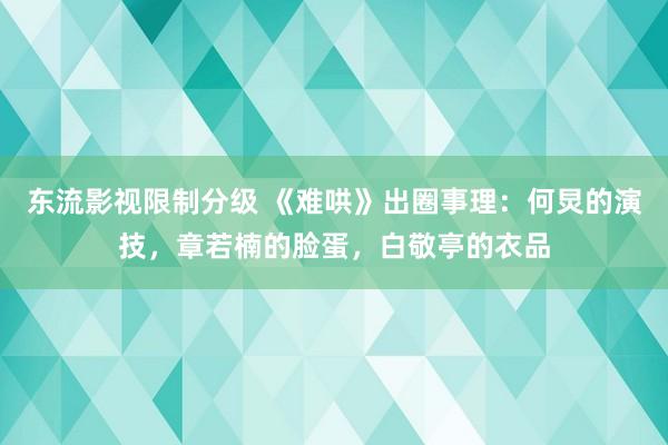 东流影视限制分级 《难哄》出圈事理：何炅的演技，章若楠的脸蛋，白敬亭的衣品
